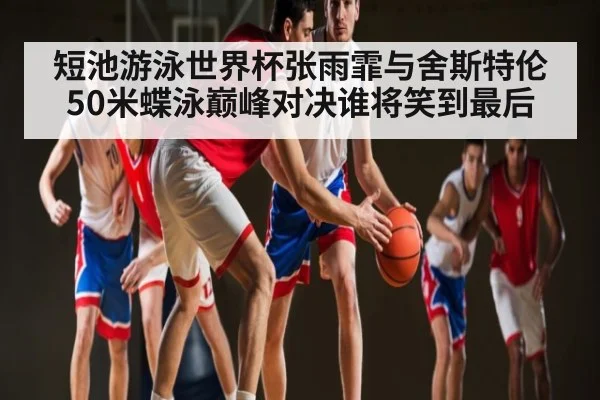短池游泳世界杯张雨霏与舍斯特伦50米蝶泳巅峰对决谁将笑到最后